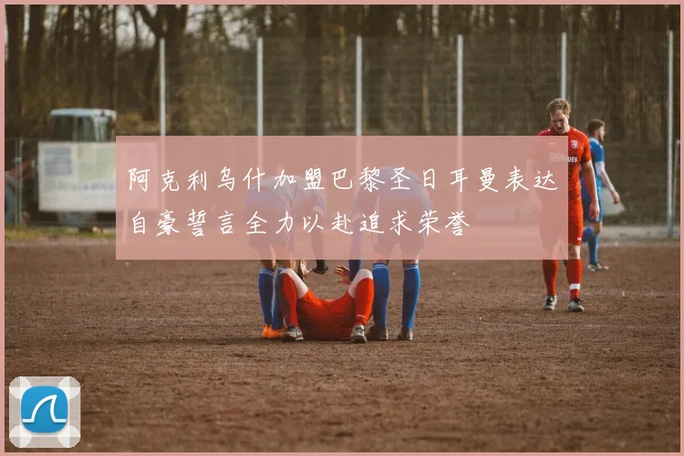 阿克利乌什加盟巴黎圣日耳曼表达自豪誓言全力以赴追求荣誉
