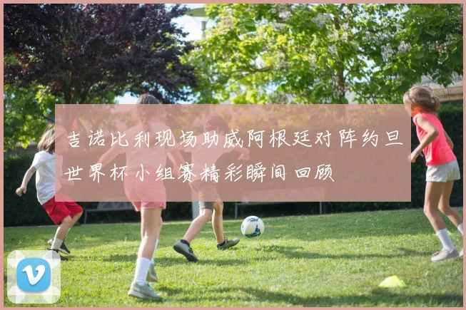 吉诺比利现场助威阿根廷对阵约旦世界杯小组赛精彩瞬间回顾