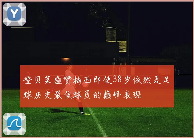 登贝莱盛赞梅西即使38岁依然是足球历史最佳球员的巅峰表现