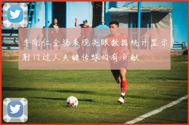 李刚仁全场表现亮眼数据统计显示射门过人关键传球均有贡献