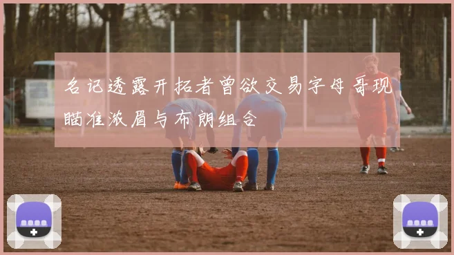 名记透露开拓者曾欲交易字母哥现瞄准浓眉与布朗组合