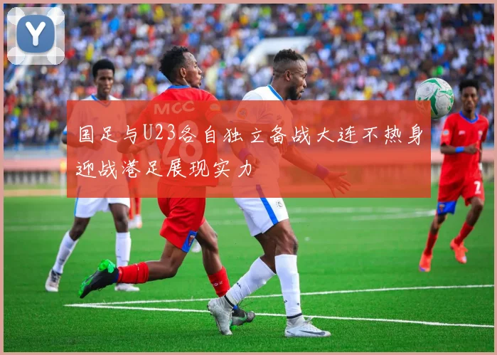 国足与U23各自独立备战大连不热身迎战港足展现实力