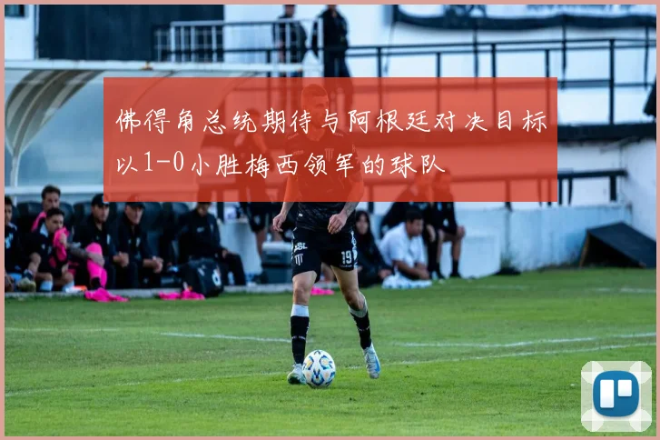佛得角总统期待与阿根廷对决目标以1-0小胜梅西领军的球队