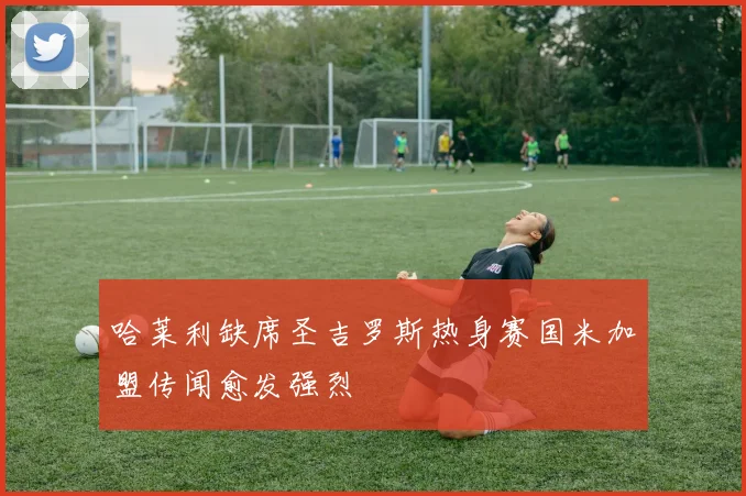 哈莱利缺席圣吉罗斯热身赛国米加盟传闻愈发强烈