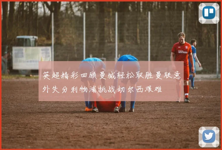 英超精彩回顾曼城轻松取胜曼联意外失分利物浦挑战切尔西艰难