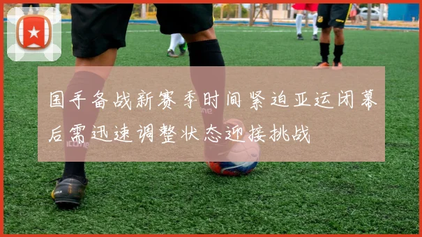 国手备战新赛季时间紧迫亚运闭幕后需迅速调整状态迎接挑战