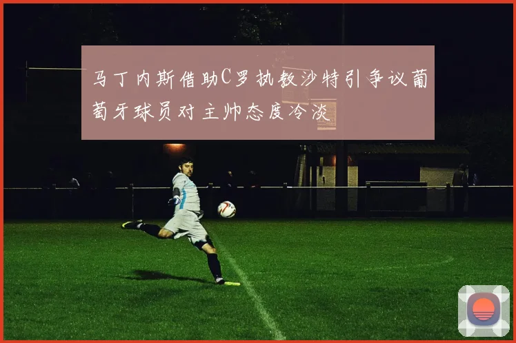 马丁内斯借助C罗执教沙特引争议葡萄牙球员对主帅态度冷淡
