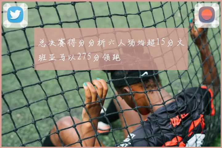 总决赛得分分析六人场均超15分文班亚马以275分领跑