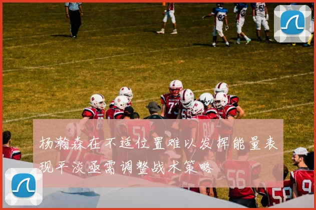 杨瀚森在不适位置难以发挥能量表现平淡亟需调整战术策略