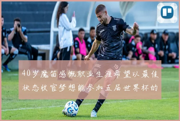 40岁魔笛感慨职业生涯希望以最佳状态收官梦想能参加五届世界杯的壮举