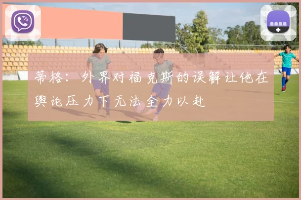 蒂格：外界对福克斯的误解让他在舆论压力下无法全力以赴