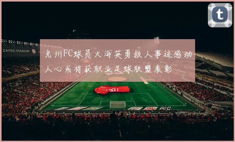 光州FC球员火海英勇救人事迹感动人心或将获职业足球联盟表彰