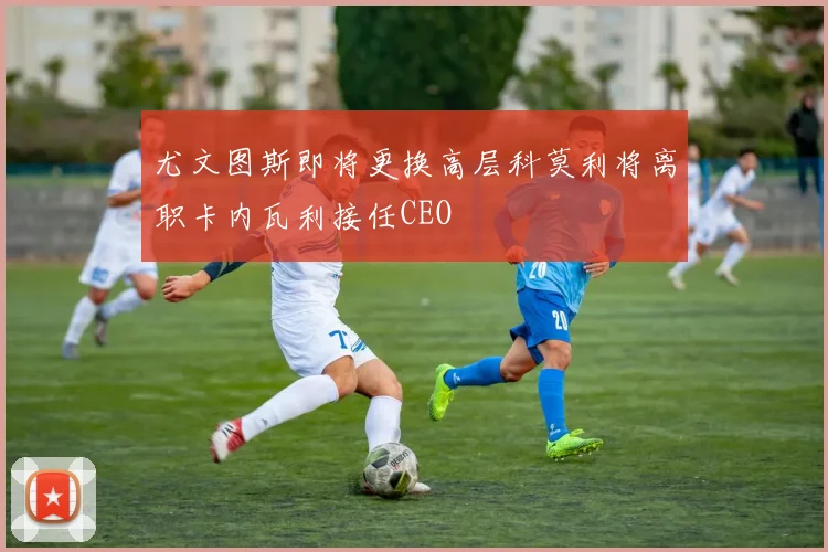 尤文图斯即将更换高层科莫利将离职卡内瓦利接任CEO