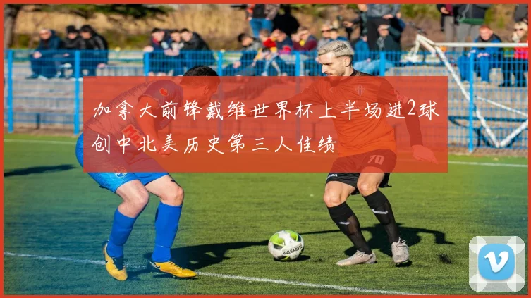 加拿大前锋戴维世界杯上半场进2球创中北美历史第三人佳绩
