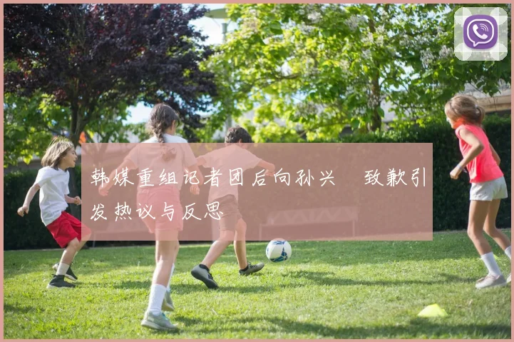 韩媒重组记者团后向孙兴慜致歉引发热议与反思