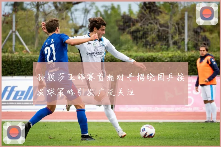孙颖莎亚锦赛首轮对手揭晓国乒接发球策略引发广泛关注