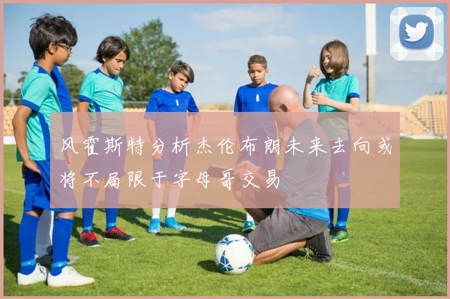 风霍斯特分析杰伦布朗未来去向或将不局限于字母哥交易