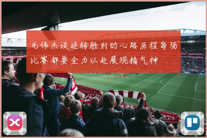 毛伟杰谈逆转胜利的心路历程每场比赛都要全力以赴展现精气神